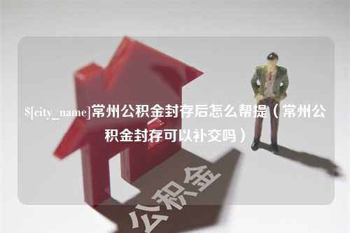 汝州常州公积金封存后怎么帮提（常州公积金封存可以补交吗）